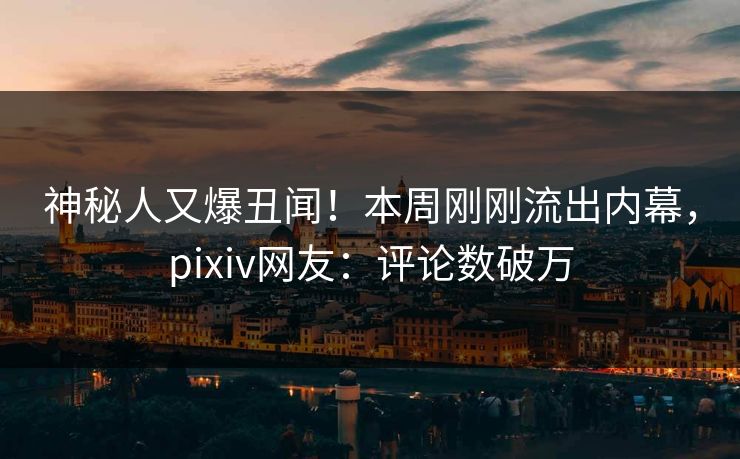神秘人又爆丑闻！本周刚刚流出内幕，pixiv网友：评论数破万