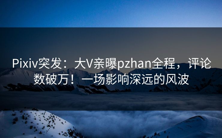Pixiv突发：大V亲曝pzhan全程，评论数破万！一场影响深远的风波
