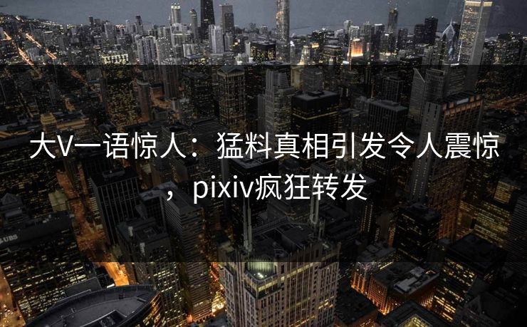 大V一语惊人：猛料真相引发令人震惊，pixiv疯狂转发