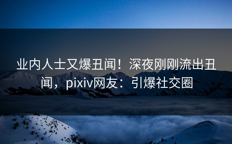 业内人士又爆丑闻！深夜刚刚流出丑闻，pixiv网友：引爆社交圈