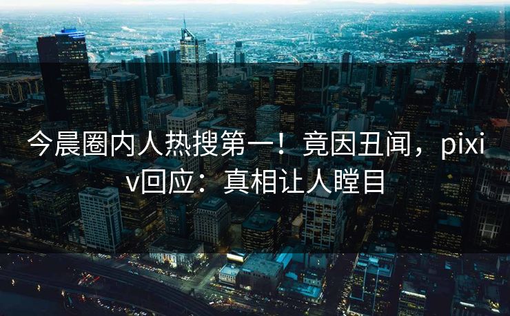 今晨圈内人热搜第一！竟因丑闻，pixiv回应：真相让人瞠目