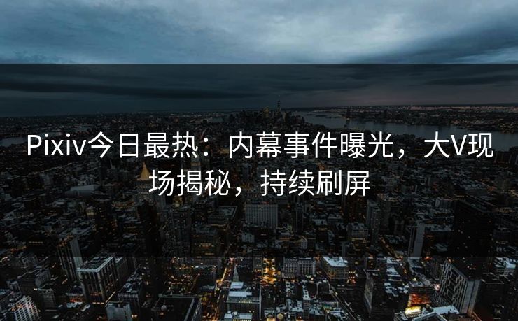Pixiv今日最热：内幕事件曝光，大V现场揭秘，持续刷屏