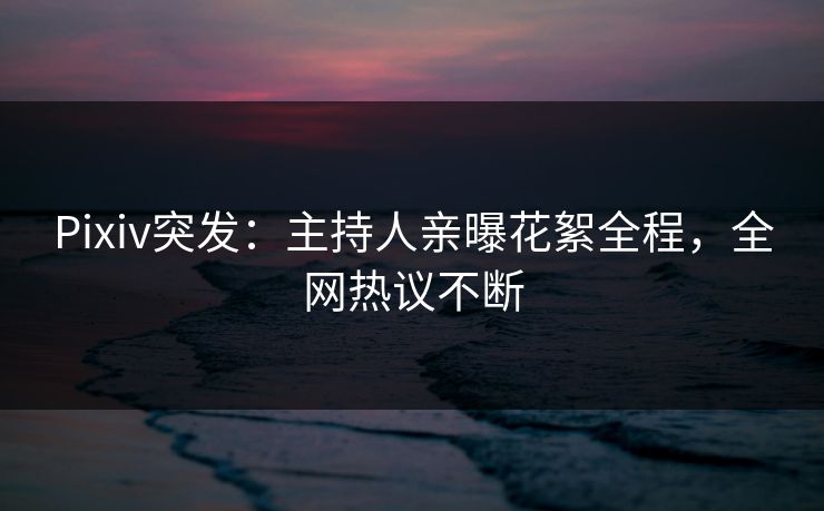 Pixiv突发：主持人亲曝花絮全程，全网热议不断