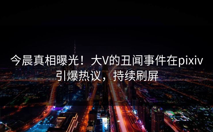 今晨真相曝光！大V的丑闻事件在pixiv引爆热议，持续刷屏