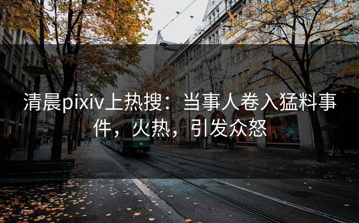 清晨pixiv上热搜：当事人卷入猛料事件，火热，引发众怒