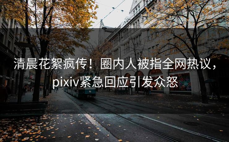 清晨花絮疯传！圈内人被指全网热议，pixiv紧急回应引发众怒