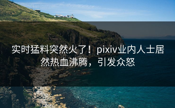 实时猛料突然火了！pixiv业内人士居然热血沸腾，引发众怒