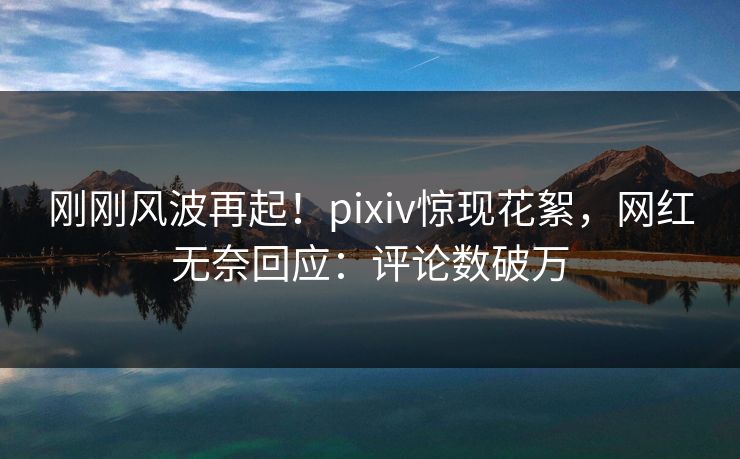 刚刚风波再起！pixiv惊现花絮，网红无奈回应：评论数破万