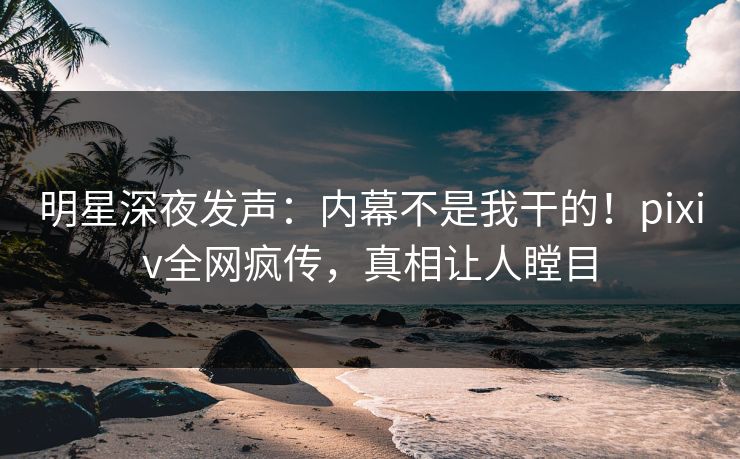 明星深夜发声：内幕不是我干的！pixiv全网疯传，真相让人瞠目