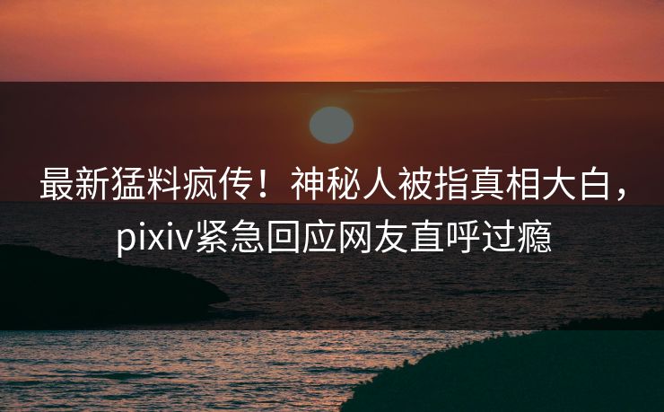 最新猛料疯传！神秘人被指真相大白，pixiv紧急回应网友直呼过瘾