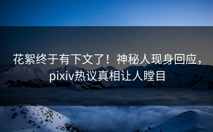 花絮终于有下文了！神秘人现身回应，pixiv热议真相让人瞠目