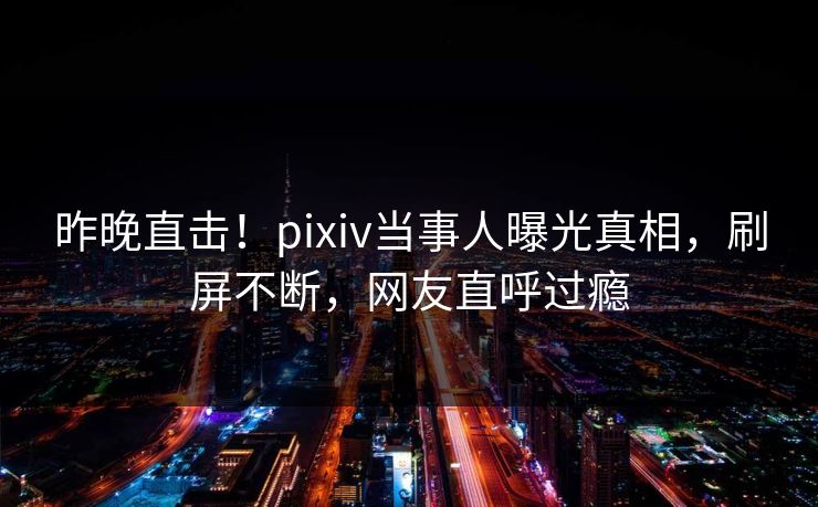 昨晚直击！pixiv当事人曝光真相，刷屏不断，网友直呼过瘾