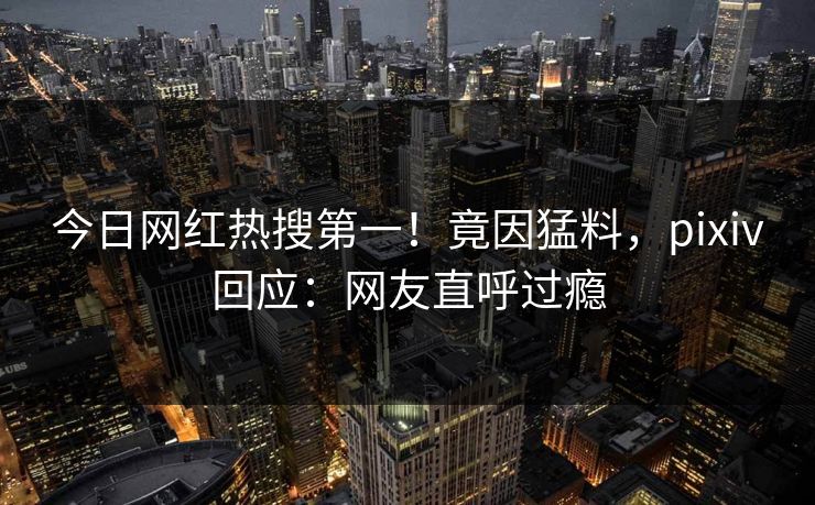 今日网红热搜第一！竟因猛料，pixiv回应：网友直呼过瘾
