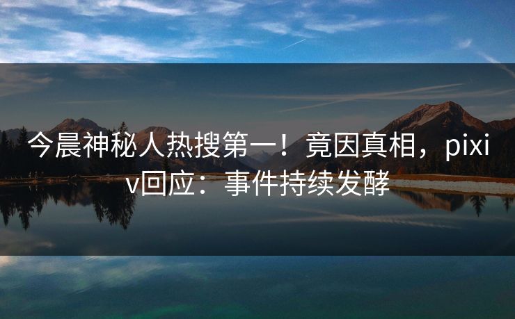 今晨神秘人热搜第一！竟因真相，pixiv回应：事件持续发酵