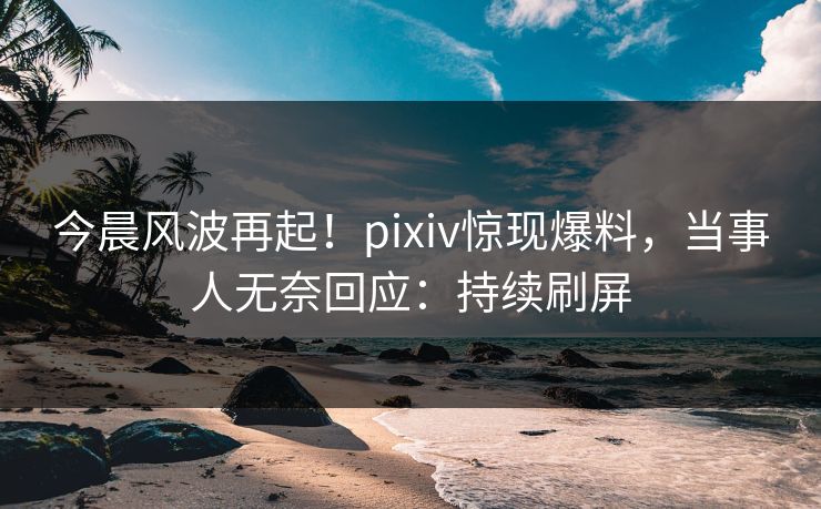 今晨风波再起！pixiv惊现爆料，当事人无奈回应：持续刷屏