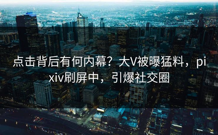 点击背后有何内幕？大V被曝猛料，pixiv刷屏中，引爆社交圈