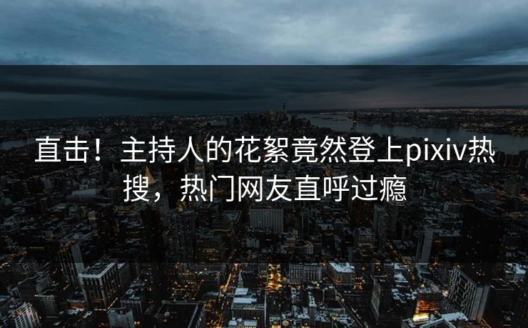 直击！主持人的花絮竟然登上pixiv热搜，热门网友直呼过瘾