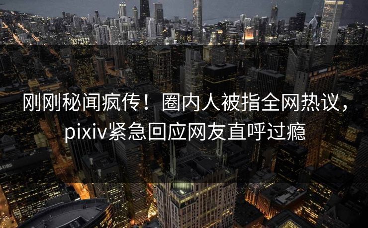 刚刚秘闻疯传！圈内人被指全网热议，pixiv紧急回应网友直呼过瘾