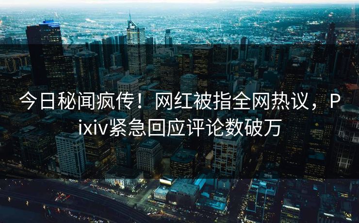 今日秘闻疯传！网红被指全网热议，Pixiv紧急回应评论数破万