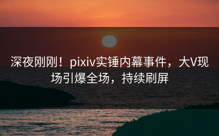 深夜刚刚！pixiv实锤内幕事件，大V现场引爆全场，持续刷屏