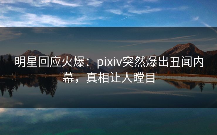 明星回应火爆：pixiv突然爆出丑闻内幕，真相让人瞠目