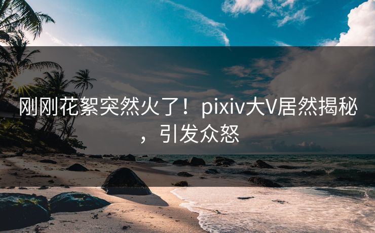 刚刚花絮突然火了！pixiv大V居然揭秘，引发众怒