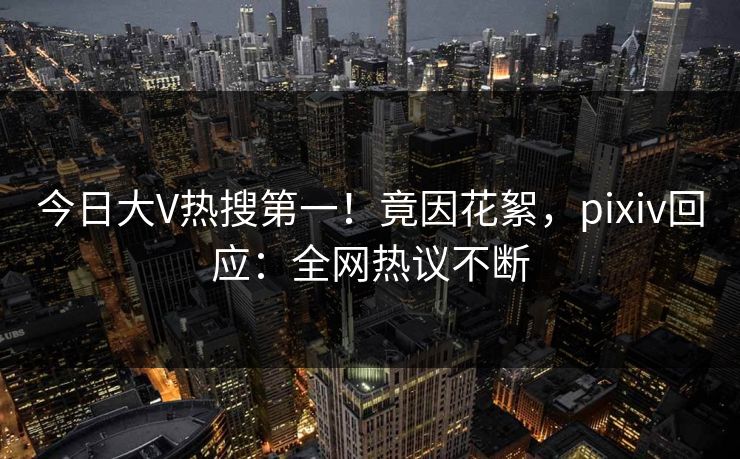 今日大V热搜第一！竟因花絮，pixiv回应：全网热议不断