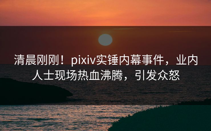 清晨刚刚!pixiv实锤内幕事件,业内人士现场热血沸腾,引发众怒 清晨刚刚!pixiv实锤内幕事件,业内人士现场热血沸腾,引发众怒