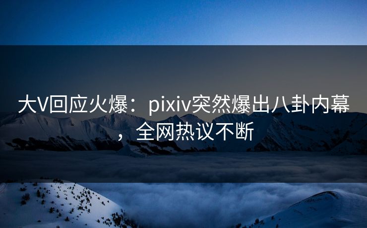 大V回应火爆:pixiv突然爆出八卦内幕,全网热议不断 大V回应火爆:pixiv突然爆出八卦内幕,全网热议不断