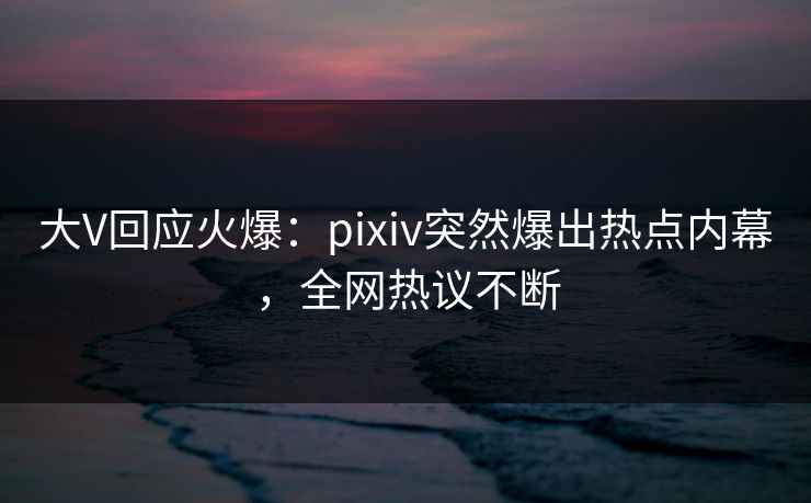 大V回应火爆:pixiv突然爆出热点内幕,全网热议不断 大V回应火爆:pixiv突然爆出热点内幕,全网热议不断