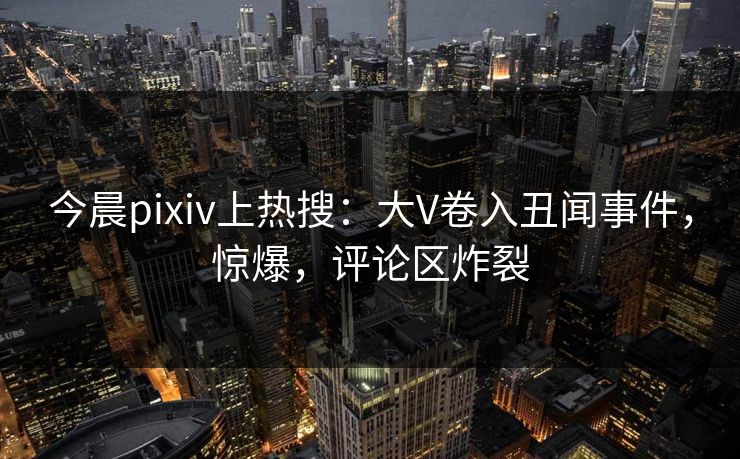 今晨pixiv上热搜：大V卷入丑闻事件，惊爆，评论区炸裂