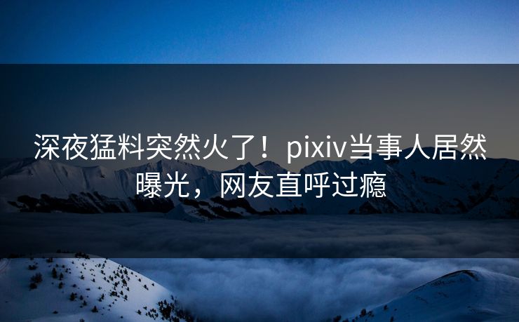 深夜猛料突然火了！pixiv当事人居然曝光，网友直呼过瘾