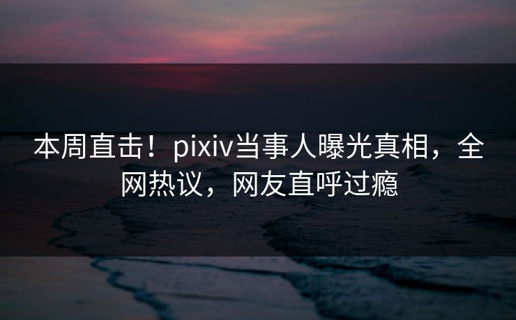 本周直击!pixiv当事人曝光真相,全网热议,网友直呼过瘾 本周直击!pixiv当事人曝光真相,全网热议,网友直呼过瘾