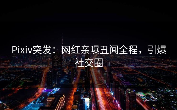 Pixiv突发：网红亲曝丑闻全程，引爆社交圈