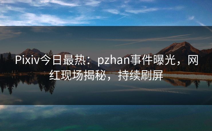 Pixiv今日最热:pzhan事件曝光,网红现场揭秘,持续刷屏 Pixiv今日最热:pzhan事件曝光,网红现场揭秘,持续刷屏