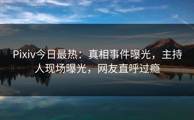 Pixiv今日最热:真相事件曝光,主持人现场曝光,网友直呼过瘾 Pixiv今日最热:真相事件曝光,主持人现场曝光,网友直呼过瘾