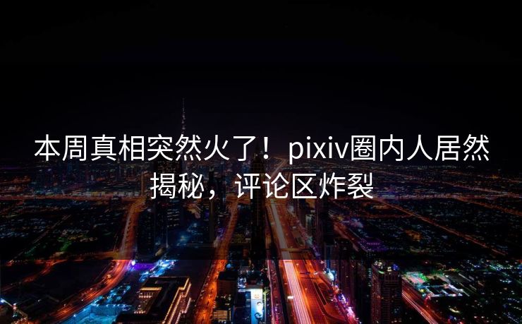 本周真相突然火了！pixiv圈内人居然揭秘，评论区炸裂