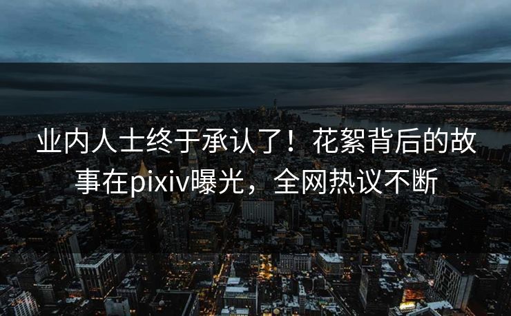 业内人士终于承认了！花絮背后的故事在pixiv曝光，全网热议不断