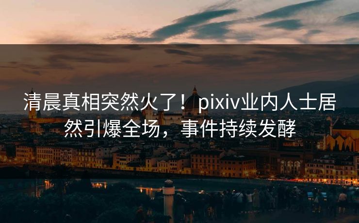 清晨真相突然火了!pixiv业内人士居然引爆全场,事件持续发酵 清晨真相突然火了!pixiv业内人士居然引爆全场,事件持续发酵