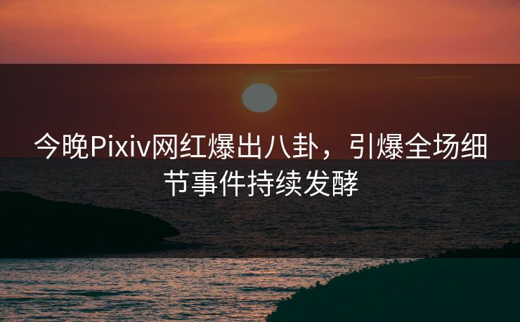 今晚Pixiv网红爆出八卦,引爆全场细节事件持续发酵 今晚Pixiv网红爆出八卦,引爆全场细节事件持续发酵
