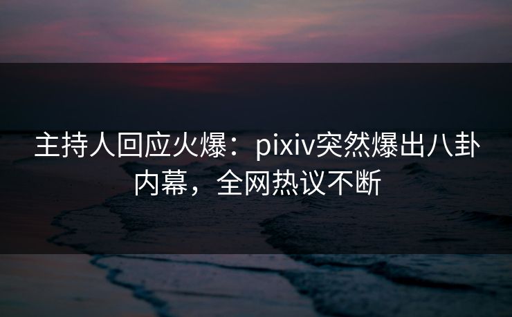主持人回应火爆：pixiv突然爆出八卦内幕，全网热议不断