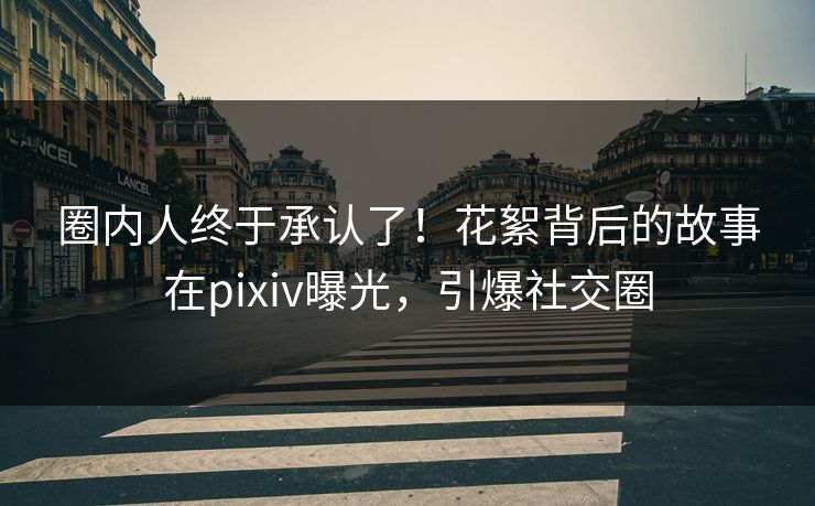 圈内人终于承认了！花絮背后的故事在pixiv曝光，引爆社交圈