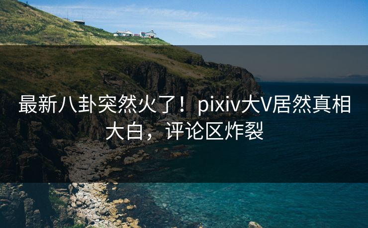 最新八卦突然火了！pixiv大V居然真相大白，评论区炸裂