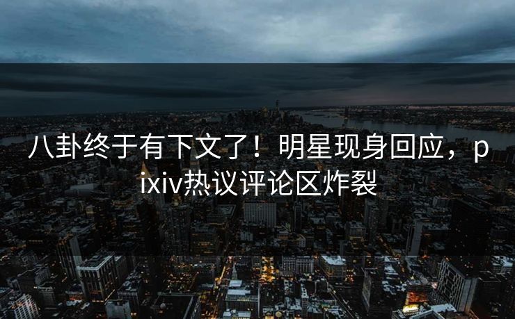 八卦终于有下文了！明星现身回应，pixiv热议评论区炸裂