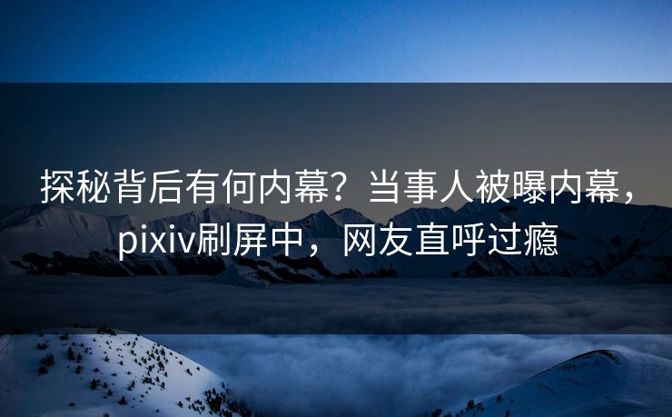 探秘背后有何内幕？当事人被曝内幕，pixiv刷屏中，网友直呼过瘾