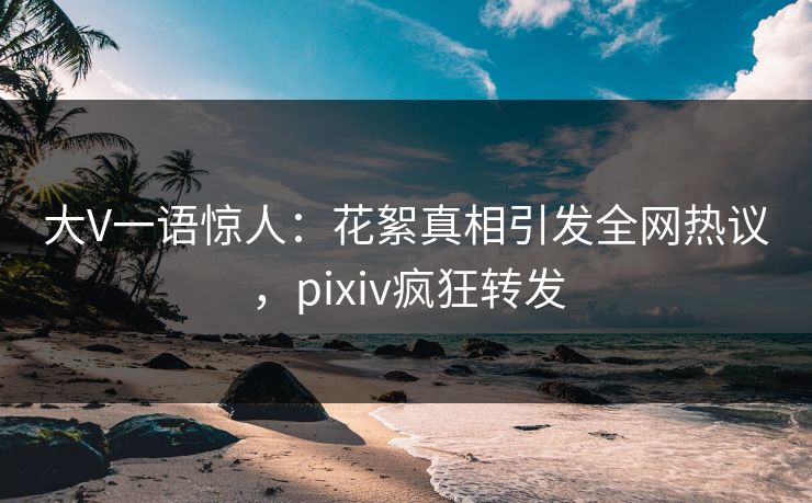 大V一语惊人:花絮真相引发全网热议,pixiv疯狂转发 大V一语惊人:花絮真相引发全网热议,pixiv疯狂转发