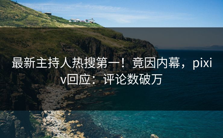 最新主持人热搜第一!竟因内幕,pixiv回应:评论数破万 最新主持人热搜第一!竟因内幕,pixiv回应:评论数破万