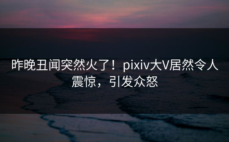 昨晚丑闻突然火了！pixiv大V居然令人震惊，引发众怒