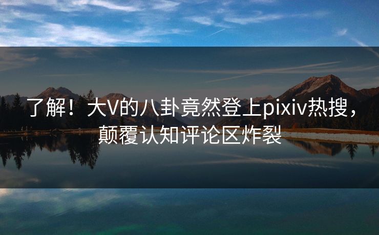 了解！大V的八卦竟然登上pixiv热搜，颠覆认知评论区炸裂