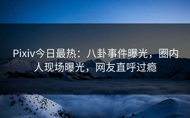 Pixiv今日最热：八卦事件曝光，圈内人现场曝光，网友直呼过瘾
